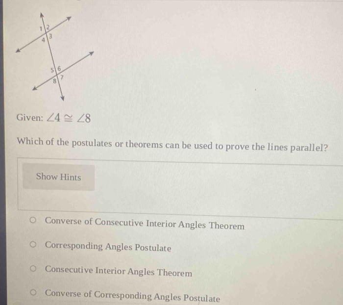 Given: ∠ 4≌ ∠ 8
Which of the postulates or theorems can be used to prove the lines parallel?
Show Hints
Converse of Consecutive Interior Angles Theorem
Corresponding Angles Postulate
Consecutive Interior Angles Theorem
Converse of Corresponding Angles Postulate