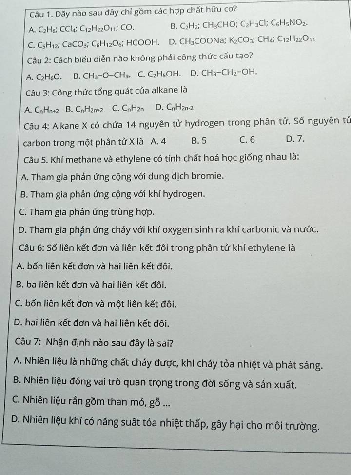 Dãy nào sau đây chỉ gồm các hợp chất hữu cơ?
A. C_2H_6;CCl_4;C_12H_22O_11;CO. B. C_2H_2;CH_3CHO;C_2H_3Cl;C_6H_5NO_2.
C. C_5H_12;CaCO_3;C_6H_12O_6;HCOOH. D. CH_3COONa;K_2CO_3;CH_4;C_12H_22O_11
Câu 2: Cách biểu diễn nào không phải công thức cấu tạo?
A. C_2H_6O. B. CH_3-O-CH_3 C. C_2H_5OH. D. CH_3-CH_2-OH.
Câu 3: Công thức tổng quát của alkane là
A. C_nH_n+2 B. C_nH_2n+2 C. C_nH_2n D. C_nH_2n-2
Câu 4: Alkane X có chứa 14 nguyên tử hydrogen trong phân tử. Số nguyên tử
carbon trong một phân tử X là A. 4 B. 5 C. 6 D. 7.
Câu 5. Khí methane và ethylene có tính chất hoá học giống nhau là:
A. Tham gia phản ứng cộng với dung dịch bromie.
B. Tham gia phản ứng cộng với khí hydrogen.
C. Tham gia phản ứng trùng hợp.
D. Tham gia phản ứng cháy với khí oxygen sinh ra khí carbonic và nước.
Câu 6: Số liên kết đơn và liên kết đôi trong phân tử khí ethylene là
A. bốn liên kết đơn và hai liên kết đôi.
B. ba liên kết đơn và hai liên kết đôi.
C. bốn liên kết đơn và một liên kết đôi.
D. hai liên kết đơn và hai liên kết đôi.
Câu 7: Nhận định nào sau đây là sai?
A. Nhiên liệu là những chất cháy được, khi cháy tỏa nhiệt và phát sáng.
B. Nhiên liệu đóng vai trò quan trọng trong đời sống và sản xuất.
C. Nhiên liệu rắn gồm than mỏ, goverline overline O...
D. Nhiên liệu khí có năng suất tỏa nhiệt thấp, gây hại cho môi trường.