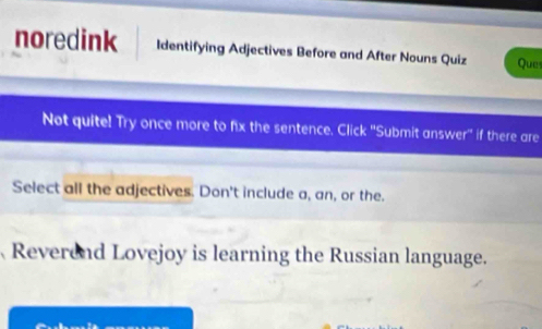 noredink Identifying Adjectives Before and After Nouns Quiz Ques 
Not quite! Try once more to fix the sentence. Click ''Submit answer'' if there are 
Select all the adjectives. Don't include a, an, or the. 
Reverend Lovejoy is learning the Russian language.