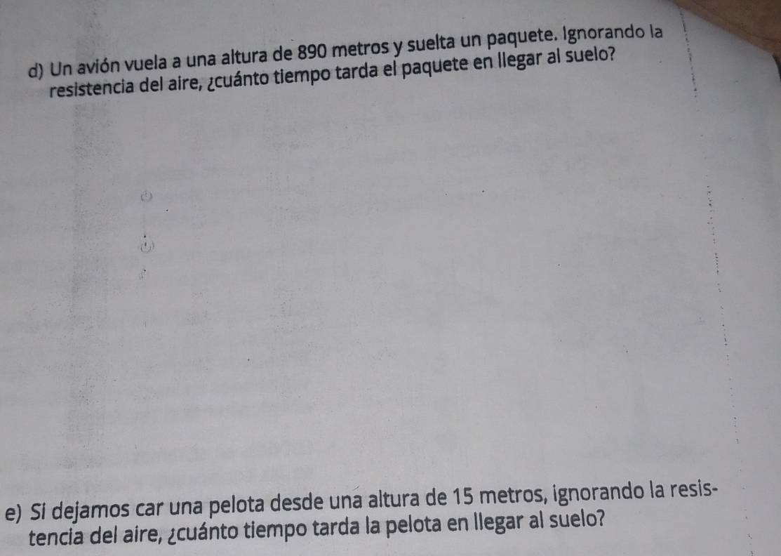 Un avión vuela a una altura de 890 metros y suelta un paquete. Ignorando la 
resistencia del aire, ¿cuánto tiempo tarda el paquete en llegar al suelo? 
e) Sí dejamos car una pelota desde una altura de 15 metros, ignorando la resis- 
tencia del aire, ¿cuánto tiempo tarda la pelota en llegar al suelo?