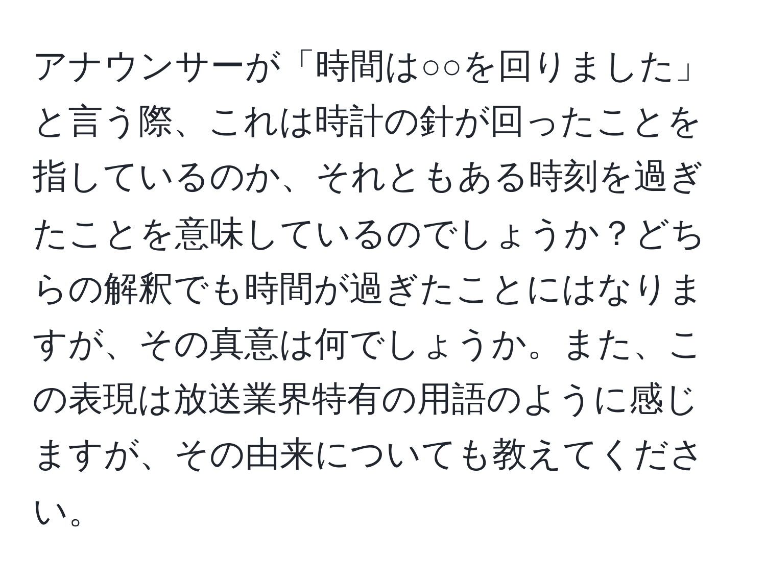 アナウンサーが「時間は○○を回りました」と言う際、これは時計の針が回ったことを指しているのか、それともある時刻を過ぎたことを意味しているのでしょうか？どちらの解釈でも時間が過ぎたことにはなりますが、その真意は何でしょうか。また、この表現は放送業界特有の用語のように感じますが、その由来についても教えてください。