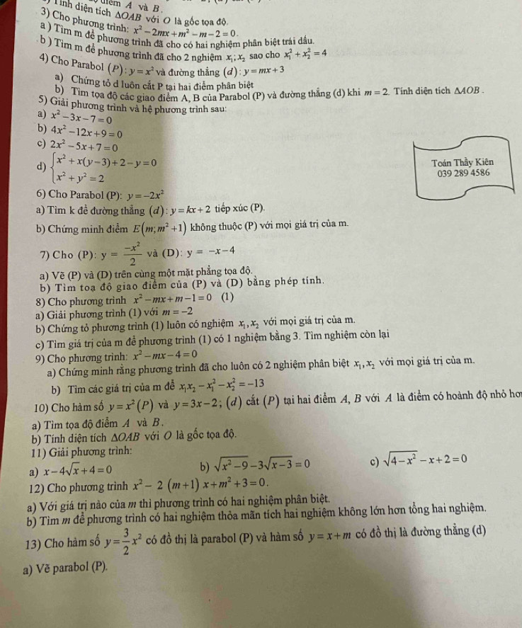 lém A và B.
Tính diện tích △ OAB với O là gốc tọa độ
3) Cho phương trình:
a ) Tìm m để phương trình đã cho có hai nghiệm phần biệt trái đầu x^2-2mx+m^2-m-2=0.
b ) Tìm m đề phương trình đã cho 2 nghiệm x_1;x_2 sao cho x_1^(2+x_2^2=4
4) Cho Parabol (P):y=x^2) và đường thẳng (d) y=mx+3 △ AOB.
a) Chứng tỏ d luôn cắt P tại hai điểm phân biệt
b) Tìm tọa độ các giao điểm A. B của Parabol (P) và đường thắng (d) khi m=2. Tính diện tích
S) Giải phương trình và hệ phương trình sau:
a) x^2-3x-7=0
b) 4x^2-12x+9=0
c) 2x^2-5x+7=0
d) beginarrayl x^2+x(y-3)+2-y=0 x^2+y^2=2endarray. Toán Thầy Kiên
039 289 4586
6) Cho Parabol (P): y=-2x^2
a) Tìm k đề đường thẳng (d):y=kx+2 tiếp xúc (P).
b) Chứng minh điểm E(m;m^2+1) không thuộc (P) với mọi giá trị của m.
7) Cho (P): y= (-x^2)/2  và (D) y=-x-4
a) Vẽ (P) và (D) trên cùng một mặt phẳng tọa độ.
b) Tìm toạ độ giao điểm của (P) và (D) bằng phép tính.
8) Cho phương trình x^2-mx+m-1=0 (1)
a) Giải phương trình (1) với m=-2
b) Chứng tỏ phương trình (1) luôn có nghiệm x_1,x_2 với mọi giá trị của m.
c) Tìm giá trị của m để phương trình (1) có 1 nghiệm bằng 3. Tìm nghiệm còn lại
9) Cho phương trình: x^2-mx-4=0
a) Chứng minh rằng phương trình đã cho luôn có 2 nghiệm phân biệt x_1,x_2 với mọi giá trị của m.
b) Tìm các giá trị của m đễ x_1x_2-x_1^(2-x_2^2=-13
10) Cho hàm số y=x^2)(P) và y=3x-2; (d) cắt (P) tại hai điểm A, B với A là điểm có hoành độ nhỏ hơ
a) Tìm tọa độ điểm A và B.
b) Tính diện tích △ OAB với O là gốc tọa độ.
11) Giải phương trình:
a) x-4sqrt(x)+4=0
b) sqrt(x^2-9)-3sqrt(x-3)=0 c) sqrt(4-x^2)-x+2=0
12) Cho phương trình x^2-2(m+1)x+m^2+3=0.
a) Với giá trị nào của m thì phương trình có hai nghiệm phân biệt.
b) Tìm m đề phương trình có hai nghiệm thỏa mãn tích hai nghiệm không lớn hơn tổng hai nghiệm.
13) Cho hàm số y= 3/2 x^2 có d_0^1 thị là parabol (P) và hàm số y=x+m có đồ thị là đường thẳng (d)
a) Vẽ parabol (P).