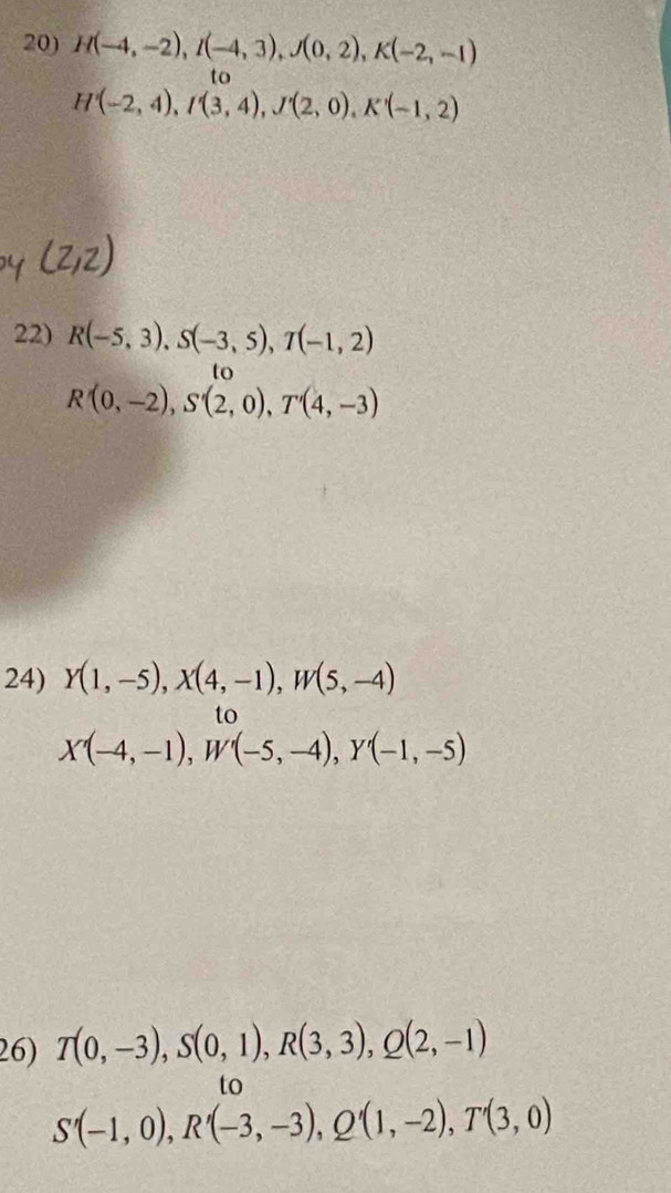 H(-4,-2), I(-4,3), J(0,2), K(-2,-1)
to
H(-2,4), I'(3,4), J'(2,0), K'(-1,2)
22) R(-5,3), S(-3,5), T(-1,2)
to
R'(0,-2), S'(2,0), T'(4,-3)
24) Y(1,-5), X(4,-1), W(5,-4)
to
X'(-4,-1), W'(-5,-4), Y'(-1,-5)
26) T(0,-3), S(0,1), R(3,3), Q(2,-1)
to
S'(-1,0), R'(-3,-3), Q'(1,-2), T'(3,0)