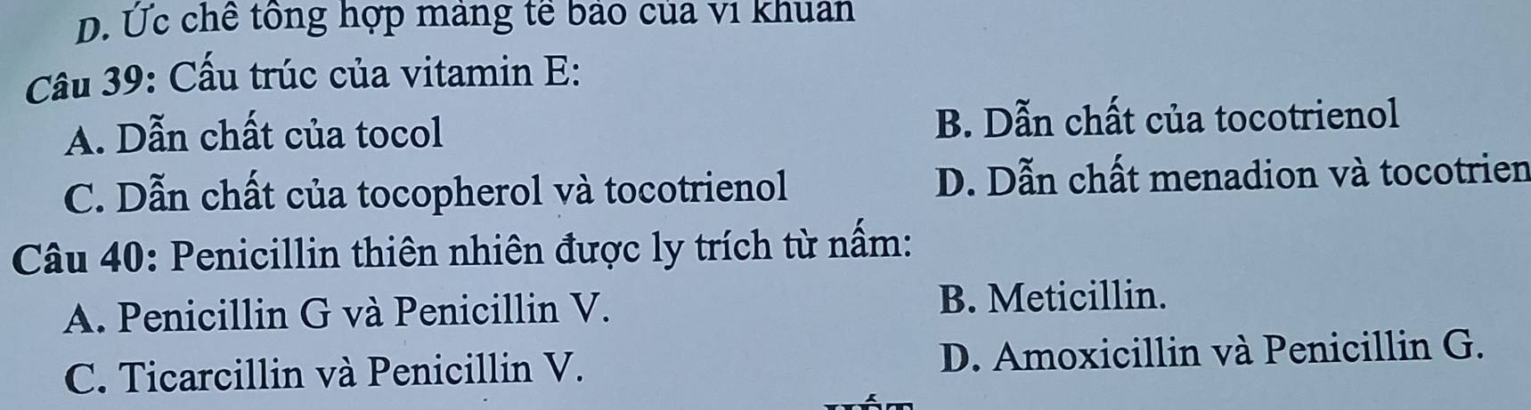 D. Ức chế tông hợp mảng tế bảo của vi khuan
Câu 39: Cấu trúc của vitamin E:
A. Dẫn chất của tocol B. Dẫn chất của tocotrienol
C. Dẫn chất của tocopherol và tocotrienol D. Dẫn chất menadion và tocotrien
Câu 40: Penicillin thiên nhiên được ly trích từ nấm:
A. Penicillin G và Penicillin V. B. Meticillin.
C. Ticarcillin và Penicillin V. D. Amoxicillin và Penicillin G.