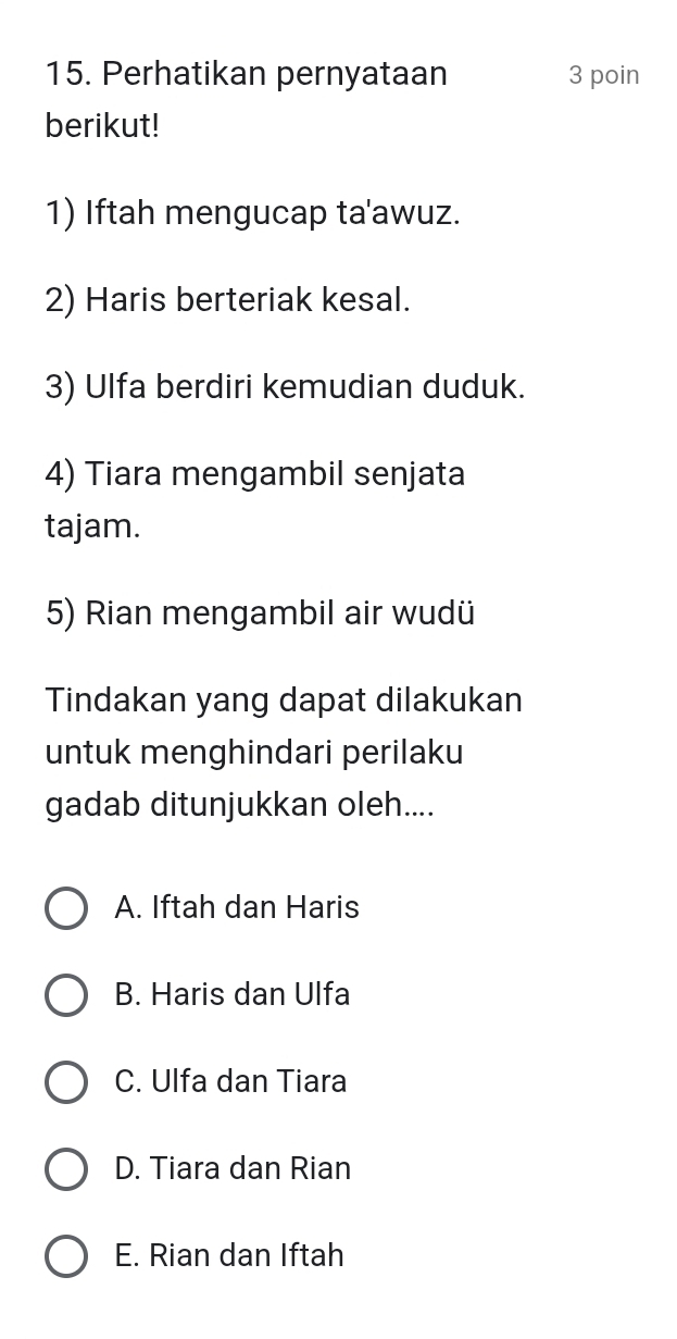 Perhatikan pernyataan 3 poin
berikut!
1) Iftah mengucap ta'awuz.
2) Haris berteriak kesal.
3) Ulfa berdiri kemudian duduk.
4) Tiara mengambil senjata
tajam.
5) Rian mengambil air wudü
Tindakan yang dapat dilakukan
untuk menghindari perilaku
gadab ditunjukkan oleh....
A. Iftah dan Haris
B. Haris dan Ulfa
C. Ulfa dan Tiara
D. Tiara dan Rian
E. Rian dan Iftah