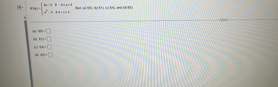 Iff(x)=beginarrayl 4x-5if-4≤ x≤ 4 x^3-4if4 , find: (a) f(0),(b)f(1) , (c) f(4) and (d)f(5). 
(a) f(0)=□
(b) f(1)=□
(c) f(4)=□
(d) f(5)=□