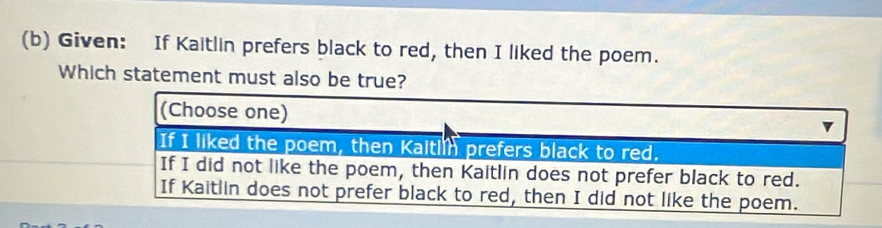 Given: If Kaitlin prefers black to red, then I liked the poem.
Which statement must also be true?
(Choose one)
If I liked the poem, then Kaitlin prefers black to red.
If I did not like the poem, then Kaitlin does not prefer black to red.
If Kaitlin does not prefer black to red, then I did not like the poem.