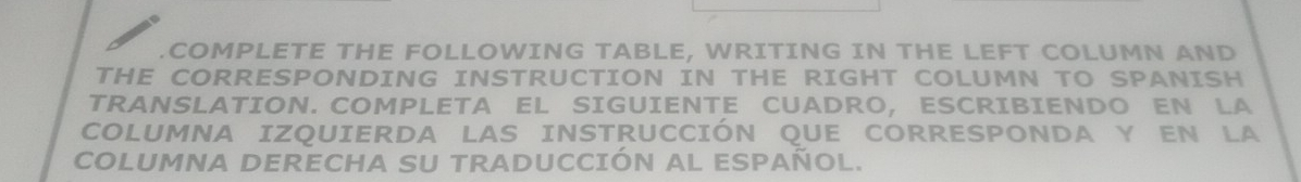 COMPLETE THE FOLLOWING TABLE, WRITING IN THE LEFT COLUMN AND 
THE CORRESPONDING INSTRUCTION IN THE RIGHT COLUMN TO SPANISH 
TRANSLATION. COMPLETA EL SIGUIENTE CUADRO, ESCRIBIENDO EN LA 
COLUMNA IZQUIERDA LAS INSTRUCCIÓN QUE CORRESPONDA Y EN LA 
COLUMNA DERECHA SU TRADUCCIÓN AL ESPAÑOL.