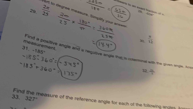 iwers to an exact traction of -534°
29.  2π /25 
23 
Vert to degree measure. Simplify your answe 
30.  x/12 
measurement. 
31. -185°
Find a positive angle and a negative angle that is coterminall witth the given angle. Amd 
32.  20/3 
Find the measure of the reference angle for each of the following andles. An 327°
33.