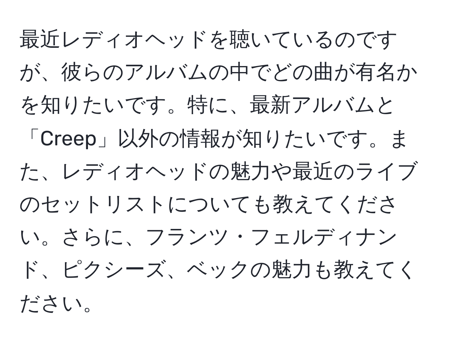 最近レディオヘッドを聴いているのですが、彼らのアルバムの中でどの曲が有名かを知りたいです。特に、最新アルバムと「Creep」以外の情報が知りたいです。また、レディオヘッドの魅力や最近のライブのセットリストについても教えてください。さらに、フランツ・フェルディナンド、ピクシーズ、ベックの魅力も教えてください。