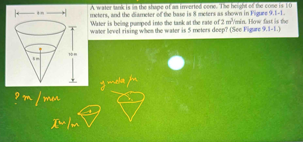 A water tank is in the shape of an inverted cone. The height of the cone is 10
meters, and the diameter of the base is 8 meters as shown in Figure 9.1-1. 
Water is being pumped into the tank at the rate of 2m^3/min. How fast is the 
water level rising when the water is 5 meters deep? (See Figure 9.1-1.)