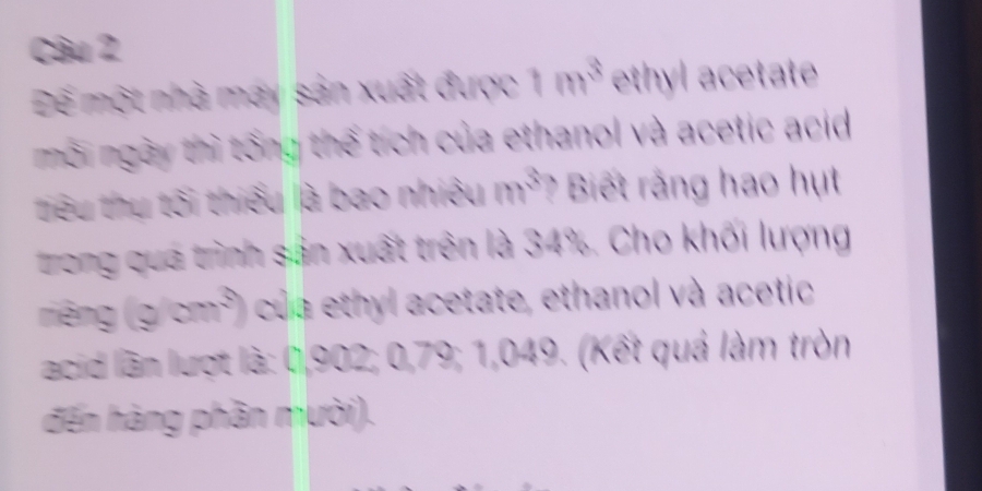 Đế một nhà may sản xuất được 1m^3 ethyl acetate 
môi ngày thì tổng thế tích của ethanol và acetic acid 
tiêu thụ tối thiểu là bao nhiệu m^3 ? Biết rằng hao hụt 
trong qua trình sản xuất trên là 34%. Cho khối lượng 
riêng (yom^3) của ethyl acetate, ethanol và acetic 
acid lần lượt là: 0,902; 0,79; 1,049. (Kết quả làm tròn 
đến hàng phần mười).