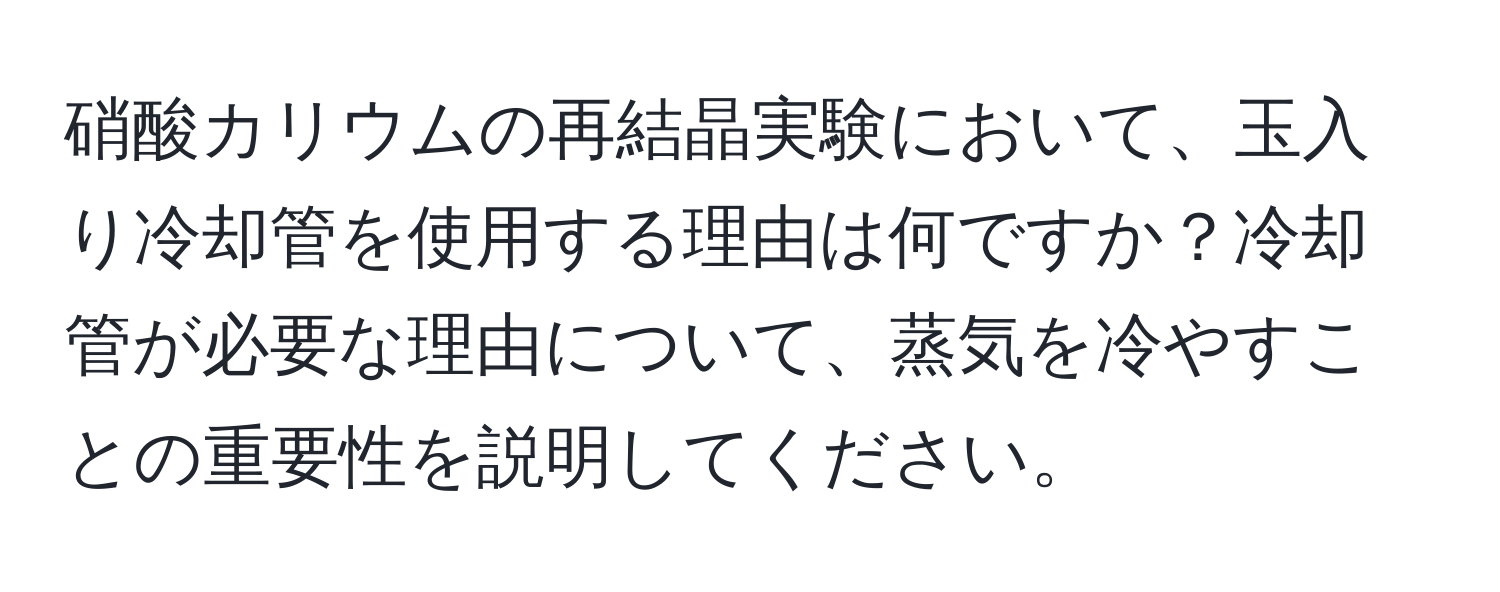 硝酸カリウムの再結晶実験において、玉入り冷却管を使用する理由は何ですか？冷却管が必要な理由について、蒸気を冷やすことの重要性を説明してください。