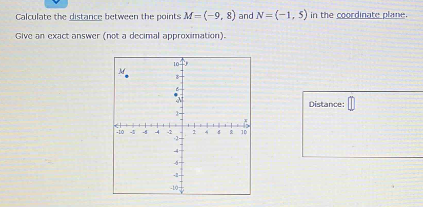 Calculate the distance between the points M=(-9,8) and N=(-1,5) in the coordinate plane. 
Give an exact answer (not a decimal approximation). 
Distance: =□