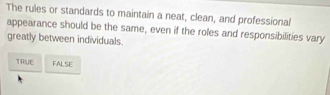 The rules or standards to maintain a neat, clean, and professional
appearance should be the same, even if the roles and responsibilities vary
greatly between individuals.
TRUE FALSE