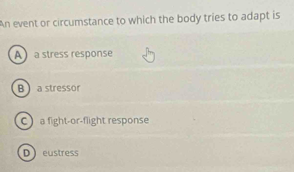 An event or circumstance to which the body tries to adapt is
Aa stress response
B a stressor
C a fight-or-flight response
Deustress