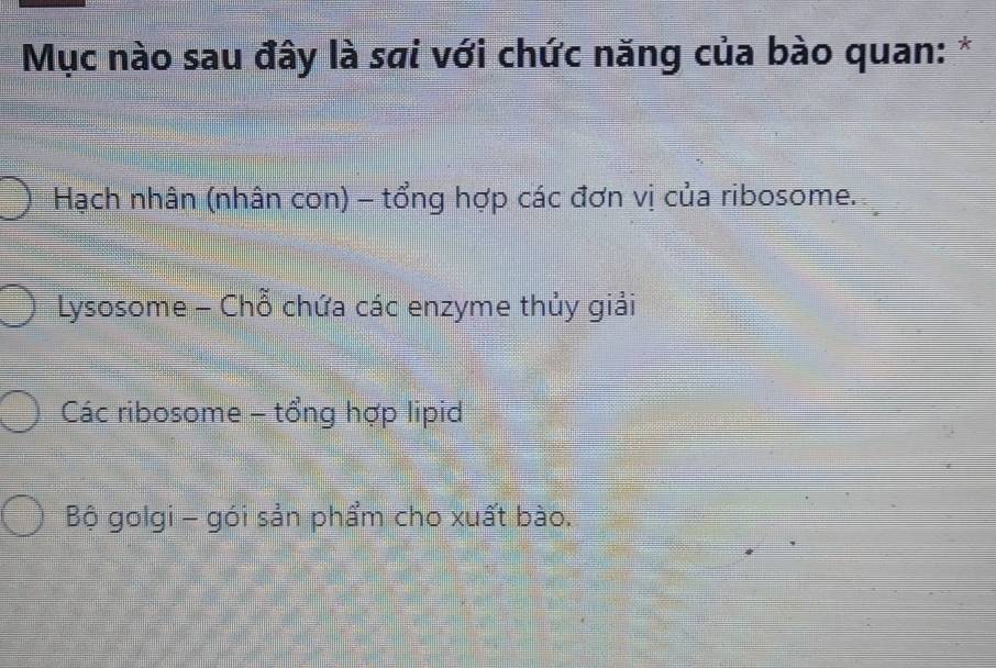 Mục nào sau đây là sai với chức năng của bào quan: *
Hạch nhân (nhân con) - tổng hợp các đơn vị của ribosome.
Lysosome - Chỗ chứa các enzyme thủy giải
Các ribosome - tổng hợp lipid
Bộ golgi - gói sản phẩm cho xuất bào.