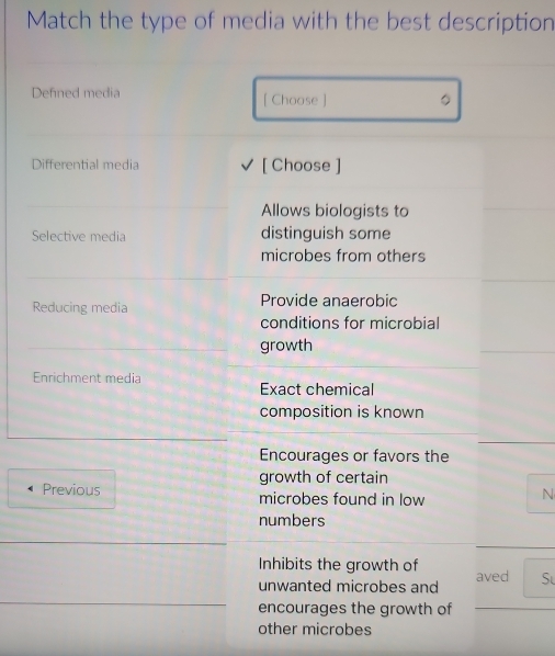 Match the type of media with the best description 
Defined media [ Choose ] 。 
Differential media [ Choose ] 
Allows biologists to 
Selective media distinguish some 
microbes from others 
Reducing media Provide anaerobic 
conditions for microbial 
growth 
Enrichment media 
Exact chemical 
composition is known 
Encourages or favors the 
growth of certain 
Previous microbes found in low 
N 
numbers 
Inhibits the growth of 
unwanted microbes and aved Sự 
encourages the growth of 
other microbes