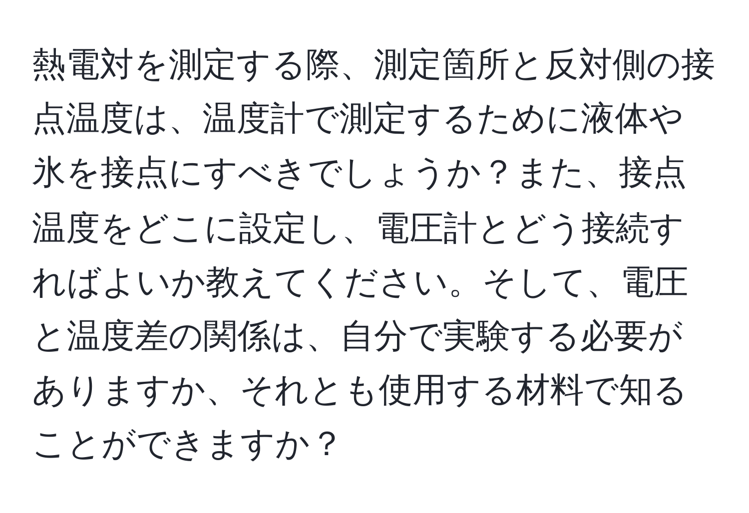 熱電対を測定する際、測定箇所と反対側の接点温度は、温度計で測定するために液体や氷を接点にすべきでしょうか？また、接点温度をどこに設定し、電圧計とどう接続すればよいか教えてください。そして、電圧と温度差の関係は、自分で実験する必要がありますか、それとも使用する材料で知ることができますか？