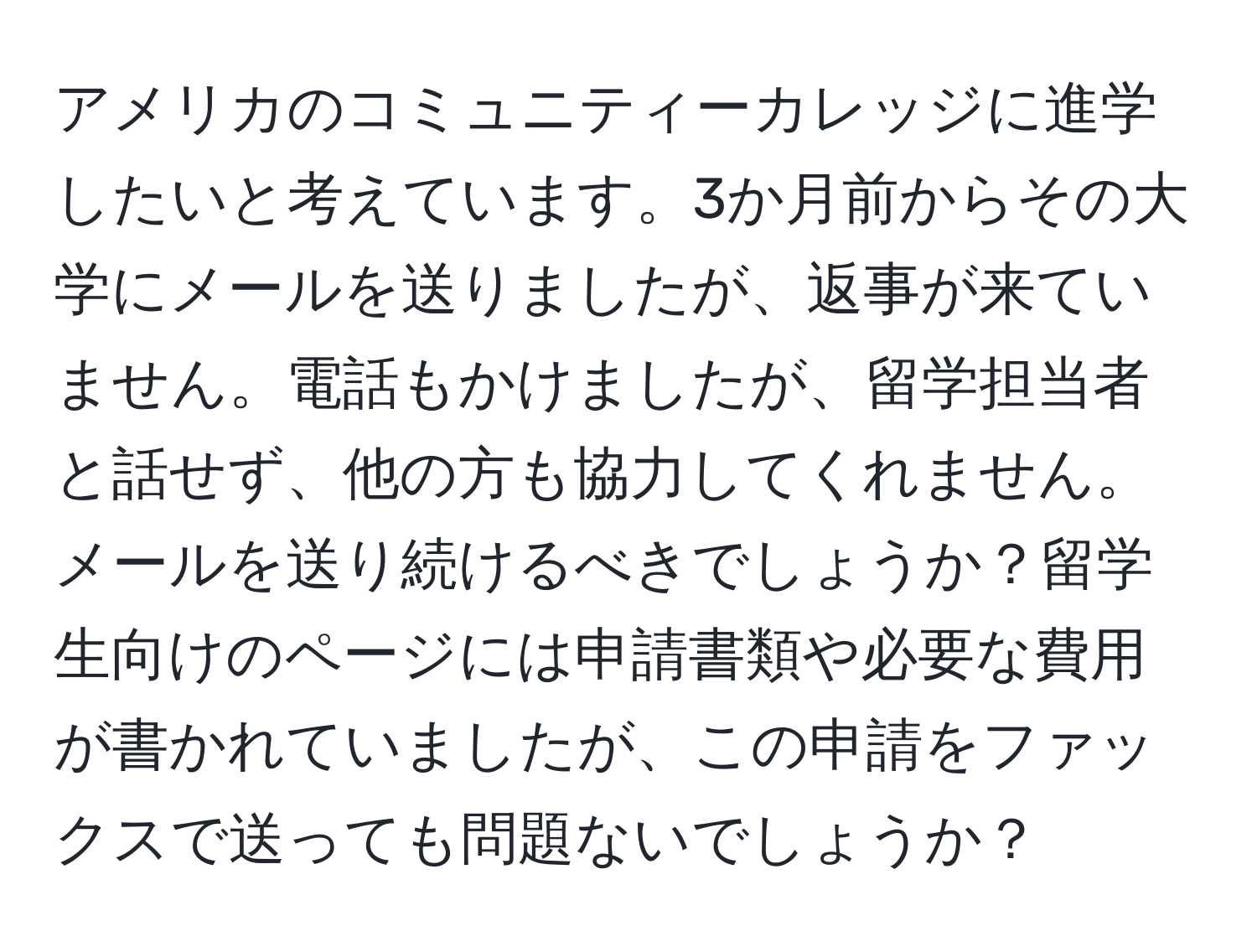 アメリカのコミュニティーカレッジに進学したいと考えています。3か月前からその大学にメールを送りましたが、返事が来ていません。電話もかけましたが、留学担当者と話せず、他の方も協力してくれません。メールを送り続けるべきでしょうか？留学生向けのページには申請書類や必要な費用が書かれていましたが、この申請をファックスで送っても問題ないでしょうか？