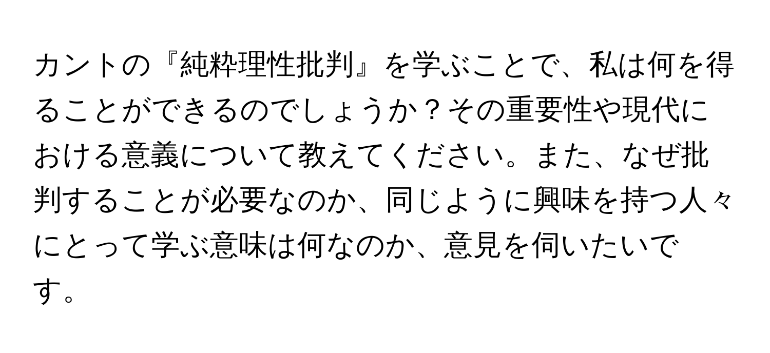 カントの『純粋理性批判』を学ぶことで、私は何を得ることができるのでしょうか？その重要性や現代における意義について教えてください。また、なぜ批判することが必要なのか、同じように興味を持つ人々にとって学ぶ意味は何なのか、意見を伺いたいです。