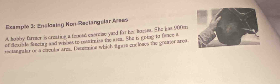 Example 3: Enclosing Non-Rectangular Areas 
A hobby farmer is creating a fenced exercise yard for her horses. She has 900m
of flexible fencing and wishes to maximize the area. She is going to fence a 
rectangular or a circular area. Determine which figure encloses the greater area.