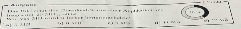 Aufgabe 1 Punkt
Das Bild zeigt den Download-Status eier Applikation, die
insgesamt 20 MB groß ist. 10 %
Wie viel MB wurden bisher heruntergeladen?
a) 5 MB b) S MB c 9 MB d) 11 MB c) 12 MB