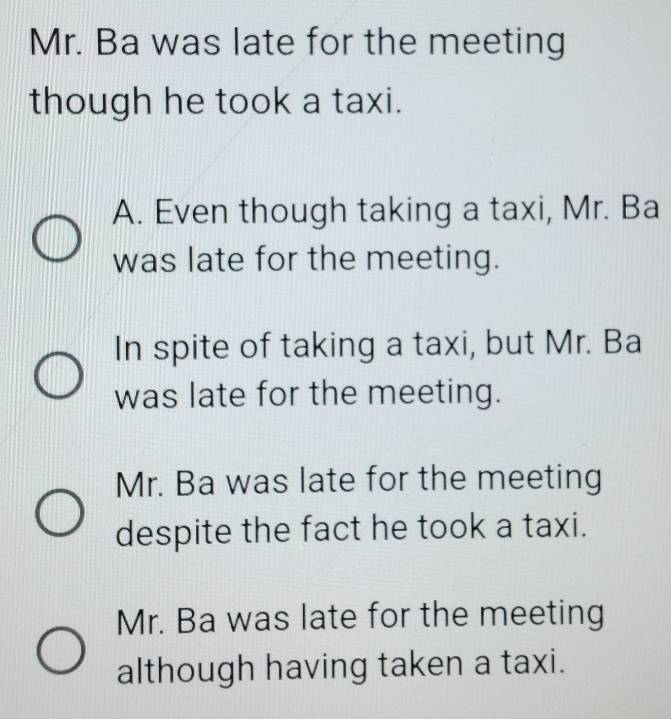 Mr. Ba was late for the meeting
though he took a taxi.
A. Even though taking a taxi, Mr. Ba
was late for the meeting.
In spite of taking a taxi, but Mr. Ba
was late for the meeting.
Mr. Ba was late for the meeting
despite the fact he took a taxi.
Mr. Ba was late for the meeting
although having taken a taxi.