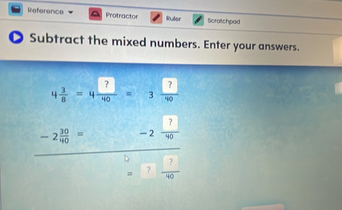 Reference a Protractor Ruler Scratchpad 
D Subtract the mixed numbers. Enter your answers.
4 3/8 =4 ?/40 =3 ?/40 
-2 30/40 =
-2 ?/40 
=? ?/40 