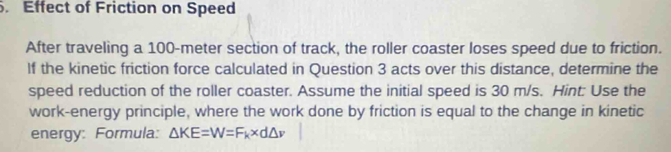 Effect of Friction on Speed 
After traveling a 100-meter section of track, the roller coaster loses speed due to friction. 
If the kinetic friction force calculated in Question 3 acts over this distance, determine the 
speed reduction of the roller coaster. Assume the initial speed is 30 m/s. Hint: Use the 
work-energy principle, where the work done by friction is equal to the change in kinetic 
energy: Formula: △ KE=W=F_k* d△ v