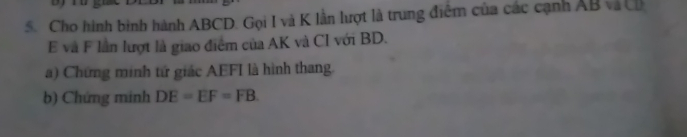 Cho hình bình hành ABCD. Gọi I và K lần lượt là trung điểm của các cạnh AB và C
E và F lần lượt là giao điểm của AK và CI với BD. 
a) Chứng minh tứ giác AEFI là hình thang. 
b) Chứng minh DE=EF=FB.