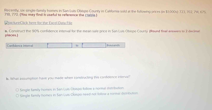 Recently, six single-family homes in San Luis Obispo County in California sold at the following prices (in $1,000s): 723, 702, 714, 675,
718, 770. (You may find it useful to reference the r table.)
pictureClick here for the Excel Data File
a. Construct the 90% confidence interval for the mean sale price in San Luis Obispo County. (Round final answers to 2 decimal
places.)
Confidence interval to thousands
b. What assumption have you made when constructing this confidence interval?
Single family homes in San Luis Obispo follow a normal distribution
Single family homes in San Luis Obispo need not follow a normal distribution.