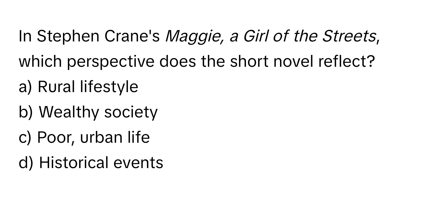 In Stephen Crane's *Maggie, a Girl of the Streets*, which perspective does the short novel reflect?

a) Rural lifestyle 
b) Wealthy society 
c) Poor, urban life 
d) Historical events