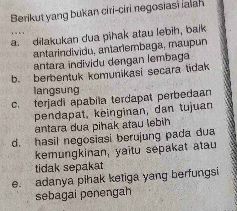 Berikut yang bukan ciri-ciri negosiasi ialah
…
a. dilakukan dua pihak atau lebih, baik
antarindividu, antarlembaga, maupun
antara individu dengan lembaga
b. berbentuk komunikasi secara tidak
langsung
c. terjadi apabila terdapat perbedaan
pendapat, keinginan, dan tujuan
antara dua pihak atau lebih
d. hasil negosiasi berujung pada dua
kemungkinan, yaitu sepakat atau
tidak sepakat
e. adanya pihak ketiga yang berfungsi
sebagai penengah