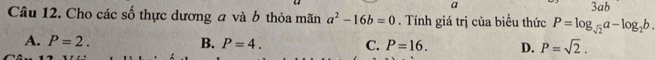 a 3ab
Câu 12. Cho các số thực dương a và b thỏa mãn a^2-16b=0. Tính giá trị của biểu thức P=log _sqrt(2)a-log _2b.
A. P=2. B. P=4. C. P=16. D. P=sqrt(2).