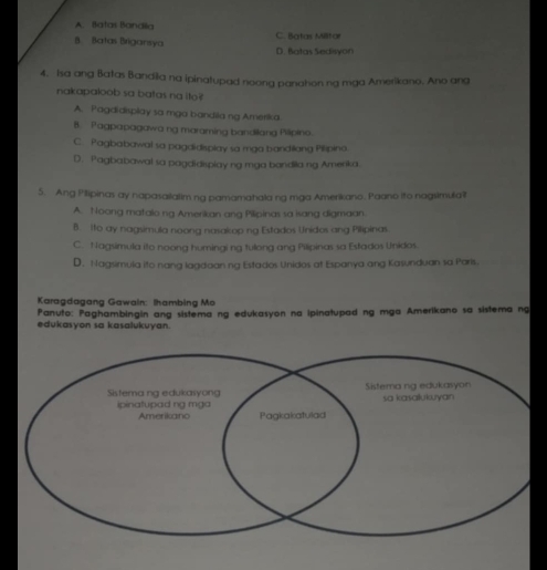 A. Batas Bandila
B. Batas Brigansya D. Batas Sedisyon C. Batas Miltor
4. Isa ang Batas Bandila na ipinatupad noong panation na mga Amerikano. Ano ang
nakapaloob sa batas na ito
A. Pagdidisplay sa mga bandila ng Amerika
B. Pagpapagawa ng maraming bandilang Pilipino.
C. Pagbabawal sa pagdidisplay sa mga bandilang Pilipino
D. Pagbabawal sa pagdidisplay ng mga bandila ng Amenka.
5. Ang Pilipinas ay napasailalim ng pamamahala ng mga Amerikano. Paano Ito nagsimula?t
A. Noong matalo ng Amerikan ang Pilipinas sa isang digmaan.
B. Ito ay nagsimula noong nasakop ng Estados Unidos ang Pilipinas.
C. Nagsimula ito noong humingi ng tuong ang Pilipinas sa Estados Unidos.
D. Nagsimula ito nang lagdaan ng Estados Unidos at Espanya ang Kasunduan sa Paris.
Karagdagang Gawain: Ihambing M
Panuto: Paghambingin ang sistema ng edukasyon na ipinatupad ng mga Amerikano sa sistema ng
edukasyon sa kasalukuyan.