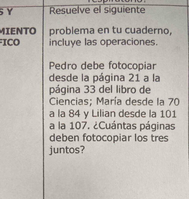 SY Resuelve el siguiente 
MIENTO problema en tu cuaderno, 
ICO incluye las operaciones. 
Pedro debe fotocopiar 
desde la página 21 a la 
página 33 del libro de 
Ciencias; María desde la 70
a la 84 y Lilian desde la 101
a la 107. ¿Cuántas páginas 
deben fotocopiar los tres 
juntos?