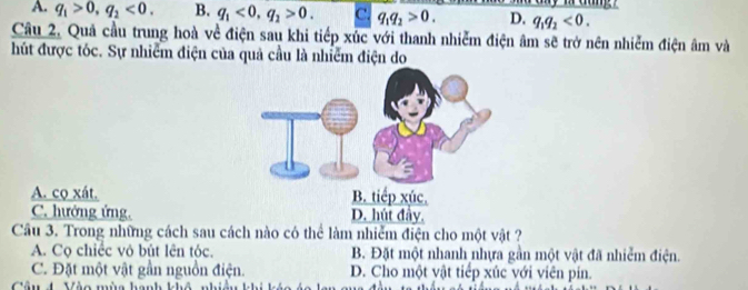 A. q_1>0, q_2<0</tex>. B. q_1<0</tex>, q_2>0. C. q_1q_2>0. D. q_1q_2<0</tex>. 
Câu 2. Quả cầu trung hoà về điện sau khi tiếp xúc với thanh nhiễm điện âm sẽ trở nên nhiễm điện âm và
hút được tóc. Sự nhiễm điện của quả cầu là nhiễm điện do
A. co xát.
C. hướng ứng.
Câu 3. Trong những cách sau cách nào có thể làm nhiễm điện cho một vật ?
A. Cọ chiếc vô bút lên tóc. B. Đặt một nhanh nhựa gần một vật đã nhiễm điện.
C. Đặt một vật gần nguồn điện. D. Cho một vật tiếp xúc với viên pin.
Câu 4. Vào mùa hanh khô