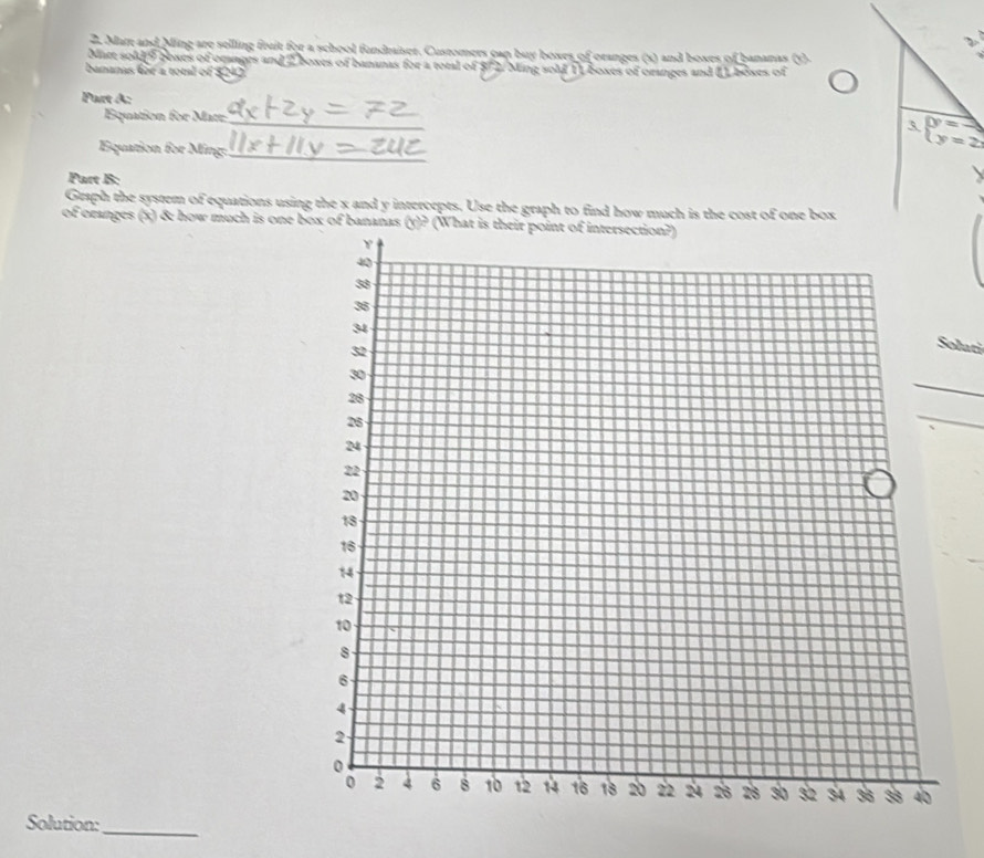 Mare and Ming are selling fruit for a school fundraiser. Customers can buy boxes of oranges (s) and boxes of bananas (5). 
Mart sold 9 coxes of oranges and 2 boxes of bananas for a total of $72. Ming sold 11 boxes of oranges and () boxes of 
bananas for a totl of $242
Part A: 
Equation for Matt_ 
3 beginarrayl y=3 y=2endarray.
Equation for Ming:_ 
Part B: 
Graph the system of equations using the x and y intercepts. Use the graph to find how much is the cost of one box 
of ozanges (x) & how much is one box of bananas (y)? (Wha 
Solati 
_ 
_ 
Solution:_