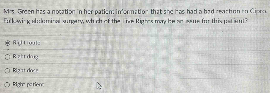 Mrs. Green has a notation in her patient information that she has had a bad reaction to Cipro.
Following abdominal surgery, which of the Five Rights may be an issue for this patient?
Right route
Right drug
Right dose
Right patient