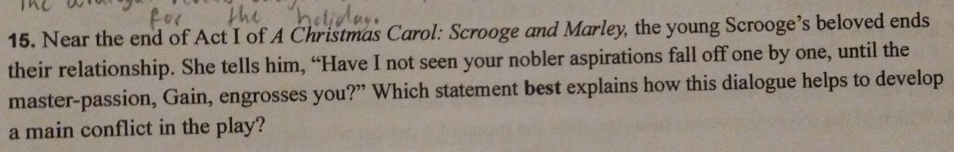 Near the end of Act I of A Christmas Carol: Scrooge and Marley, the young Scrooge’s beloved ends 
their relationship. She tells him, “Have I not seen your nobler aspirations fall off one by one, until the 
master-passion, Gain, engrosses you?” Which statement best explains how this dialogue helps to develop 
a main conflict in the play?