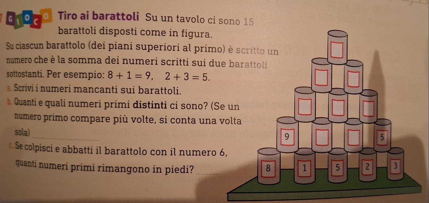 91 9 70. Tiro ai barattoli Su un tavolo ci sono 15
barattoli disposti come in figura. 
Su ciascun barattolo (dei piani superiori al prim 
numero che è la somma dei numeri scritti sui du 
sottostanti. Per esempio: 8+1=9,2+3=5. 
a. Scrivi i numeri mancanti sui barattoli. 
b. Quanti e quali numeri primi distinti ci sono? (S 
numero primo compare più volte, si conta una 
_ 
sola) 
Se colpisci e abbatti il barattolo con il numero 
quanti numeri primi rimangono in piedi?