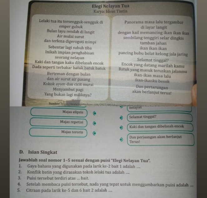 Elegi Nelayan Tua
Karya: Idrus Tintin
Lelaki tua itu tersengguk-sengguk di Panorama masa lalu tergambar
emper gubuk di layar langit
Bulan layu rendah di langit dengan kail memancing ikan ikan ikan
Air mulai surut sembilang tenggiri selar dingkis
dan terlena digerogoti mimpi tamban jahan
Sebentar lagi subuh tiba ikan ikan ikan
Inikah impian penghabisan pancing bubu belat kelong jala jaring
seorang nelayan Selamat tinggal?
Kaki dan tangan kaku dibelasah encok Encok yang datang marilah kamu
Dada seperti terbakar batuk batuk batuk Batuk yang masuk teruskan jalanmu
Berteman dengan bulan ikan-ikan masa lalu
dan air surut air pasang ikan-ikanku besok
Kokok ayam dan cicit murai Dan pertarungan
Menyambut pagi akan berlanjut terus!
Yang bukan lagi miliknya?
Sumber: htps://www.sqpenuhnya.com/2017/08/idrus-tíntin-pleni.nelow
nelayan
Majas elipsis
Selamat tinggal?
Majas repetisi
Kaki dan tangan dibelasah encok
Majas teroris
Dan perjuangan akan berlanjut
Terus!
D. Isian Singkat
Jawablah soal nomor 1-5 sesuai dengan puisi “Elegi Nelayan Tua”.
1. Gaya bahasa yang digunakan pada larik ke-2 bait 1 adalah ....
2. Konflik batin yang dirasakan tokoh lelaki tua adalah ....
3. Puisi tersebut terdiri atas ... bait.
4. Setelah membaca puisi tersebut, nada yang tepat untuk menggambarkan puisi adalah ....
5. Citraan pada larik ke-5 dan 6 bait 2 adalah ....