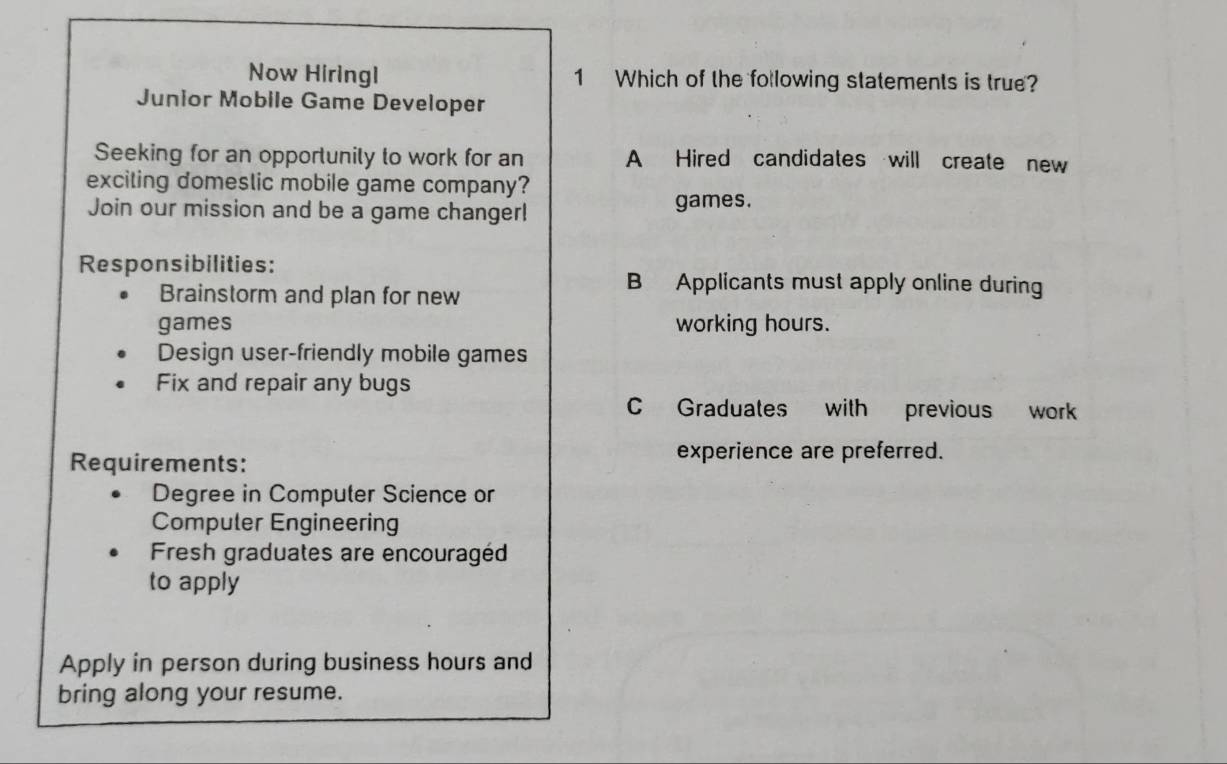 Now Hiringl 1 Which of the following statements is true?
Junior Mobile Game Developer
Seeking for an opportunily to work for an A Hired candidates will create new
exciting domeslic mobile game company?
Join our mission and be a game changer!
games.
Responsibilities:
Brainstorm and plan for new
B Applicants must apply online during
games working hours.
Design user-friendly mobile games
Fix and repair any bugs
C Graduates with previous work
Requirements:
experience are preferred.
Degree in Computer Science or
Compuler Engineering
Fresh graduates are encouragéd
to apply
Apply in person during business hours and
bring along your resume.