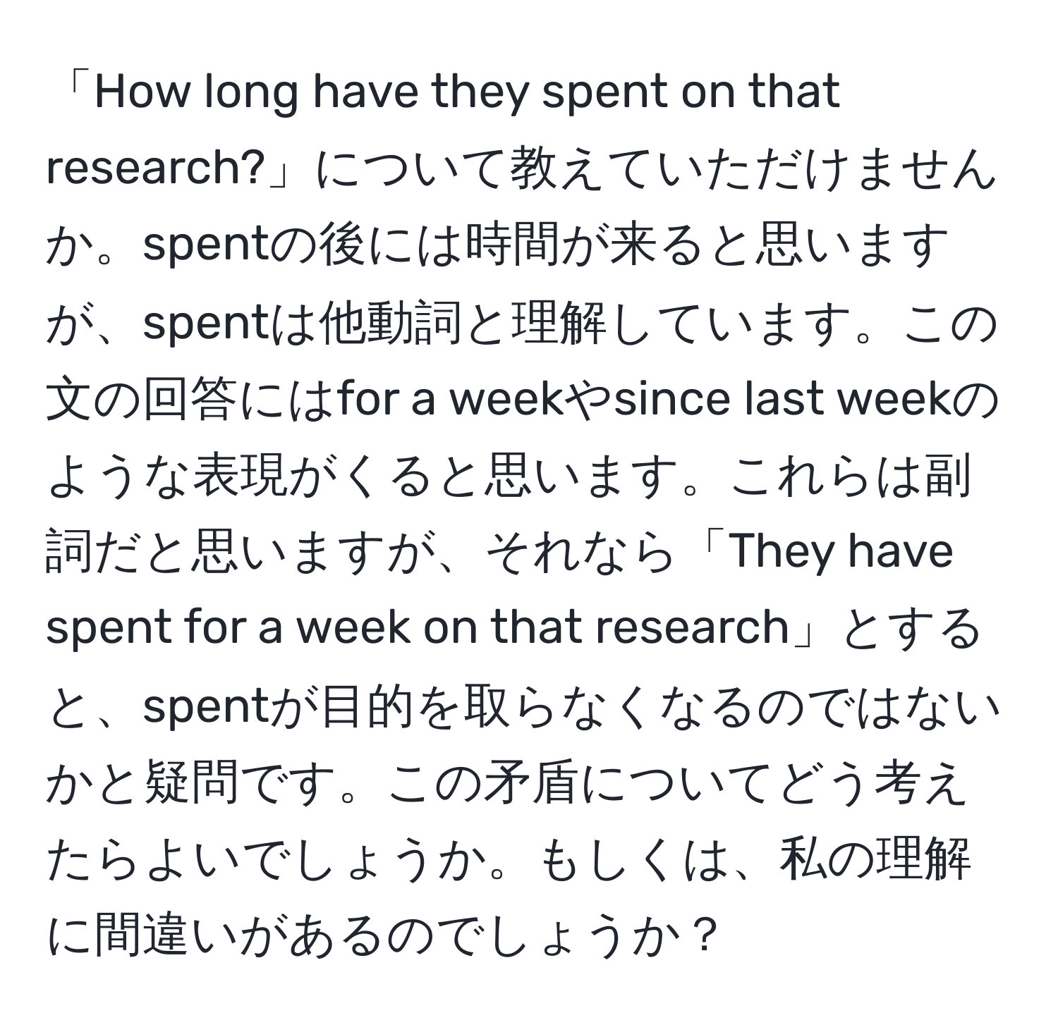 「How long have they spent on that research?」について教えていただけませんか。spentの後には時間が来ると思いますが、spentは他動詞と理解しています。この文の回答にはfor a weekやsince last weekのような表現がくると思います。これらは副詞だと思いますが、それなら「They have spent for a week on that research」とすると、spentが目的を取らなくなるのではないかと疑問です。この矛盾についてどう考えたらよいでしょうか。もしくは、私の理解に間違いがあるのでしょうか？