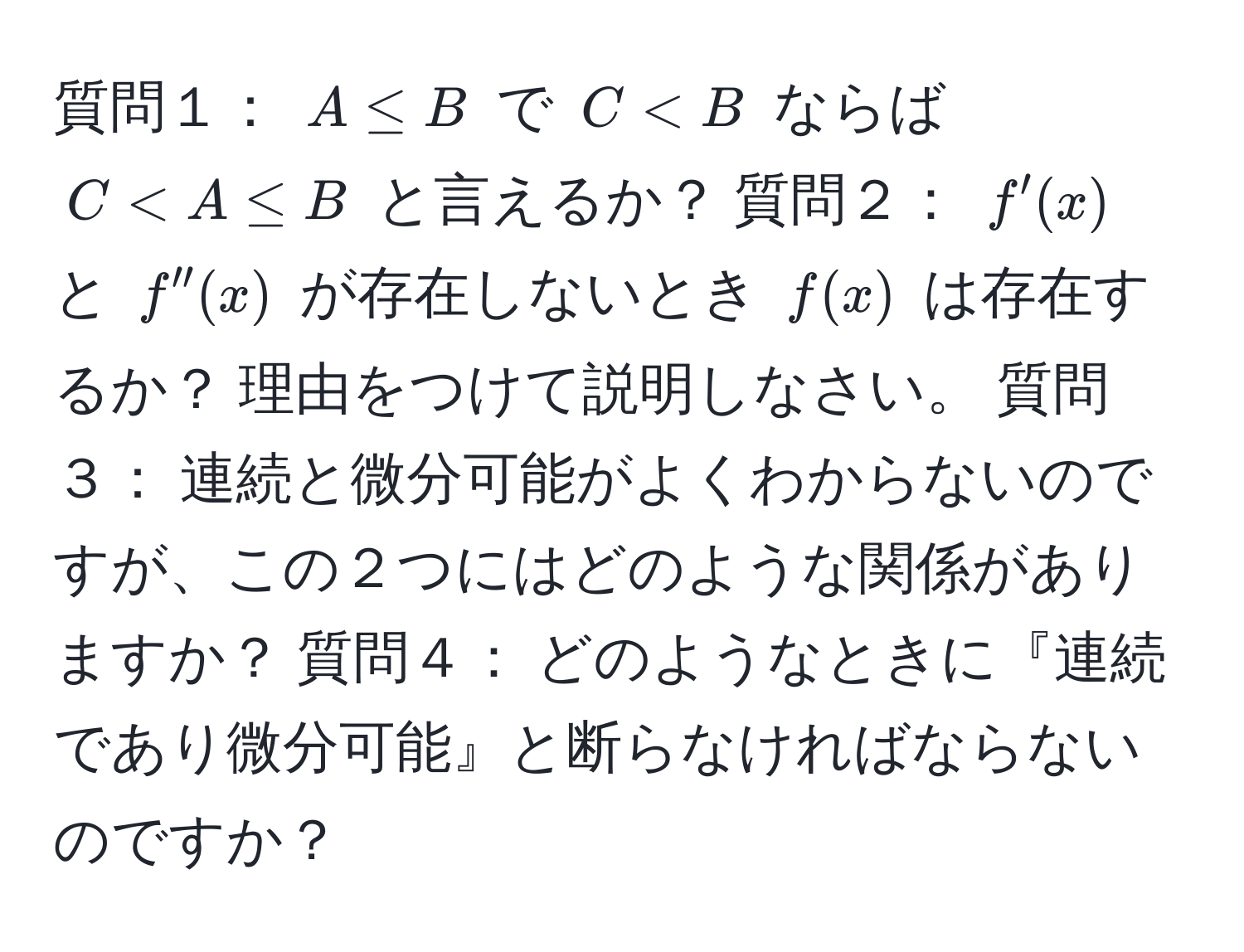 質問１： $A ≤ B$ で $C < B$ ならば $C < A ≤ B$ と言えるか？ 質問２： $f'(x)$ と $f''(x)$ が存在しないとき $f(x)$ は存在するか？ 理由をつけて説明しなさい。 質問３： 連続と微分可能がよくわからないのですが、この２つにはどのような関係がありますか？ 質問４： どのようなときに『連続であり微分可能』と断らなければならないのですか？