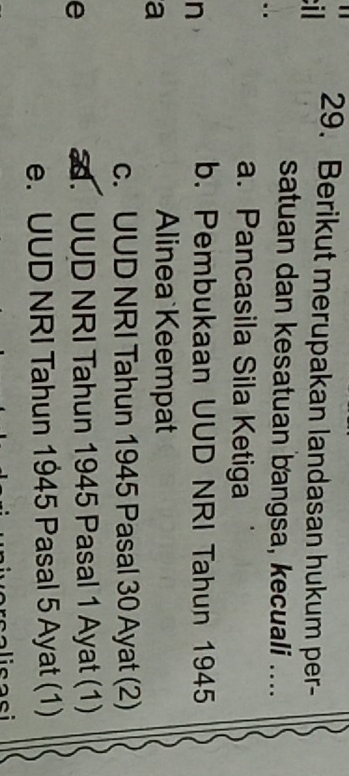 il 29. Berikut merupakan landasan hukum per-
satuan dan kesatuan bangsa, kecuali ....
. .
a. Pancasila Sila Ketiga
n
b. Pembukaan UUD NRI Tahun 1945
a
Alinea Keempat
c. UUD NRI Tahun 1945 Pasal 30 Ayat (2)
e. UUD NRI Tahun 1945 Pasal 1 Ayat (1)
e. UUD NRI Tahun 1945 Pasal 5 Ayat (1)