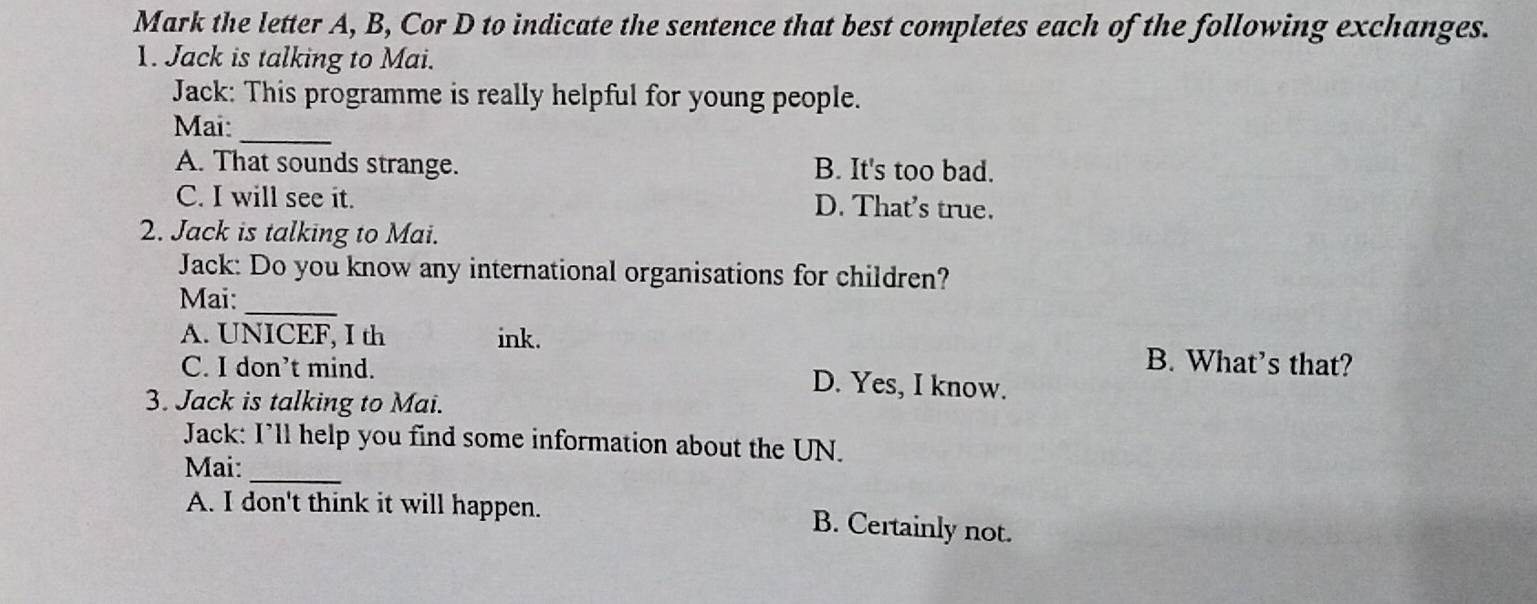 Mark the letter A, B, Cor D to indicate the sentence that best completes each of the following exchanges.
1. Jack is talking to Mai.
Jack: This programme is really helpful for young people.
_
Mai:
A. That sounds strange. B. It's too bad.
C. I will see it. D. That's true.
2. Jack is talking to Mai.
Jack: Do you know any international organisations for children?
Mai:_
A. UNICEF, I th ink. B. What’s that?
C. I don’t mind. D. Yes, I know.
3. Jack is talking to Mai.
Jack: I’ll help you find some information about the UN.
Mai:_
A. I don't think it will happen. B. Certainly not.