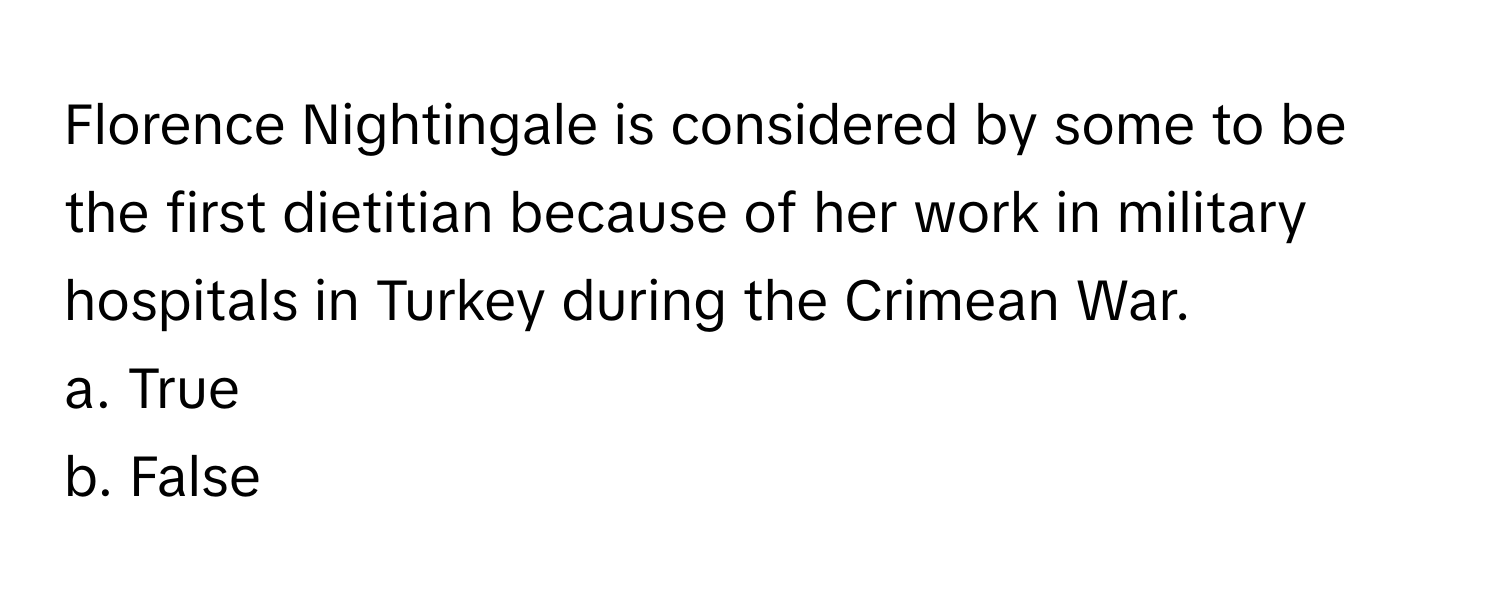 Florence Nightingale is considered by some to be the first dietitian because of her work in military hospitals in Turkey during the Crimean War. 

a. True 
b. False