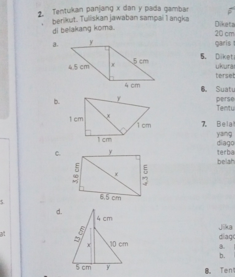 Tentukan panjang x dan y pada gambar
P
berikut. Tuliskan jawaban sampai 1 angka Diketa
di belakang koma.
20 cm
a.garis
5. Diket
ukura
terset
6. Suatu
b.perse
Tentu
7. Belat
yang
diago
C.terba
belah
S.
d.
at
Jika
diago
a.
b.
8. Tent